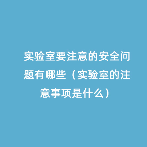 實(shí)驗(yàn)室要注意的安全問(wèn)題有哪些（實(shí)驗(yàn)室的注意事項(xiàng)是什么）